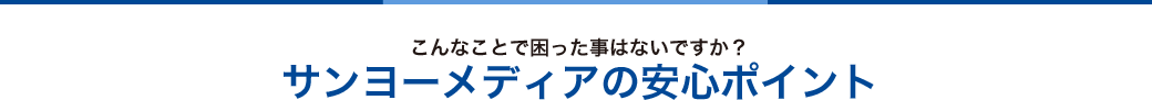 こんなことで困った事はないですか？サンヨーの安心ポイント